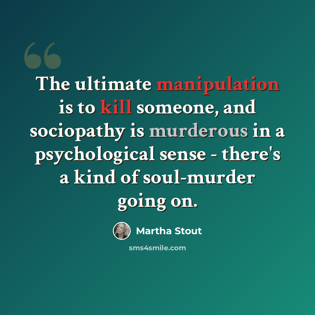 “The ultimate manipulation is to kill someone, and sociopathy is murderous in a psychological sense - there's a kind of soul-murder going on.” quote by Martha Stout