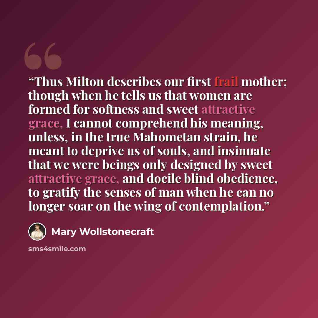 “Thus Milton describes our first frail mother; though when he tells us that women are formed for softness and sweet attractive grace, I cannot comprehend his meaning, unless, in the true Mahometan strain, he meant to deprive us of souls, and insinuate that we were beings only designed by sweet…” quote by Mary Wollstonecraft