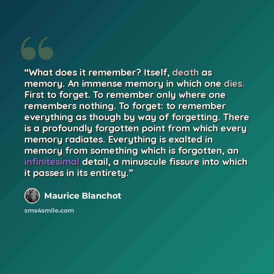 “What does it remember? Itself, death as memory. An immense memory in which one dies. First to forget. To remember only where one remembers nothing. To forget: to remember everything as though by way of forgetting. There is a profoundly forgotten point from which every memory radiates. Everything…” quote by Maurice Blanchot