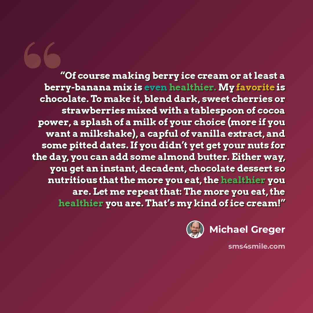 “Of course making berry ice cream or at least a berry-banana mix is even healthier. My favorite is chocolate. To make it, blend dark, sweet cherries or strawberries mixed with a tablespoon of cocoa power, a splash of a milk of your choice (more if you want a milkshake), a capful of vanilla extract…” quote by Michael Greger