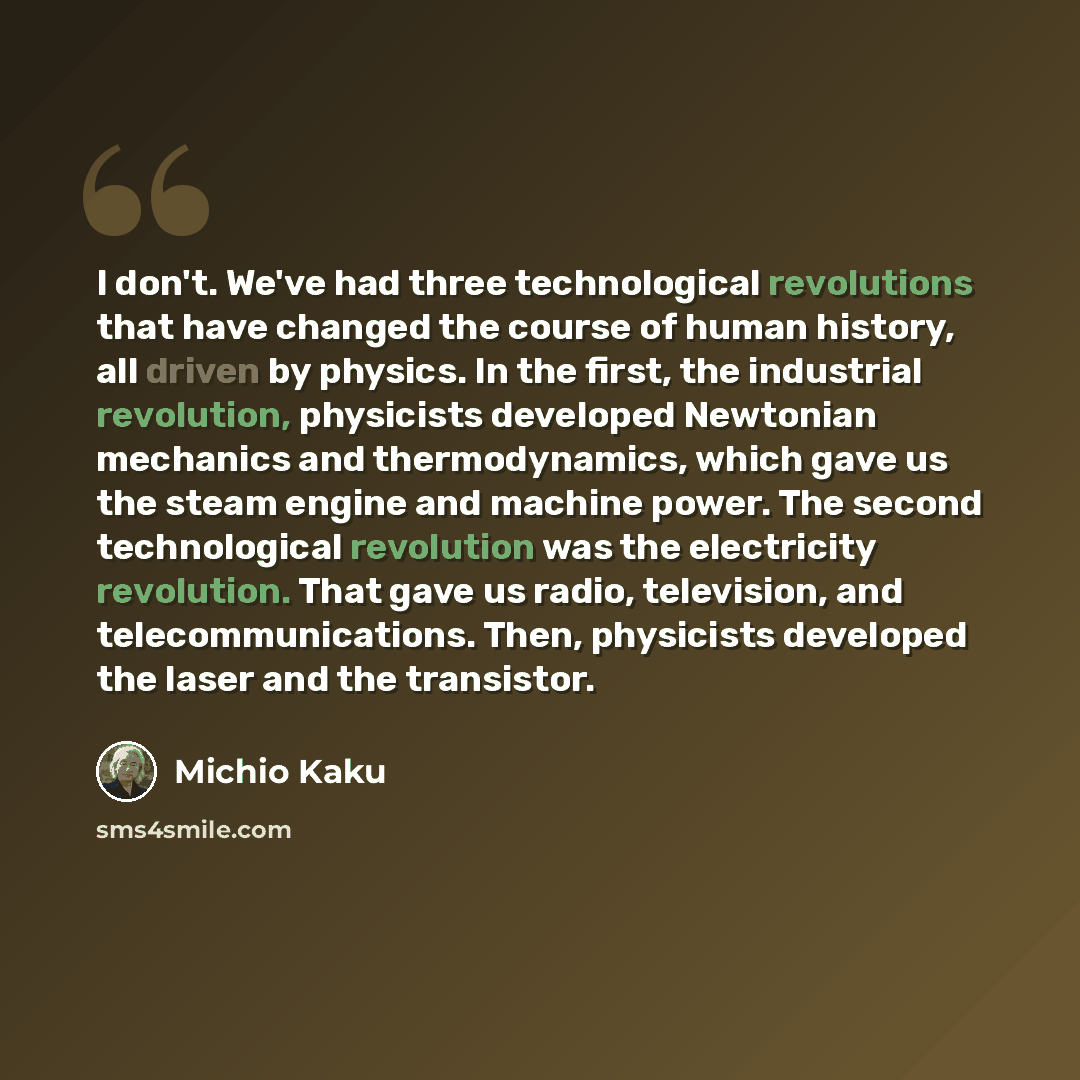 “I don't. We've had three technological revolutions that have changed the course of human history, all driven by physics. In the first, the industrial revolution, physicists developed Newtonian mechanics and thermodynamics, which gave us the steam engine and machine power. The second technological…” quote by Michio Kaku