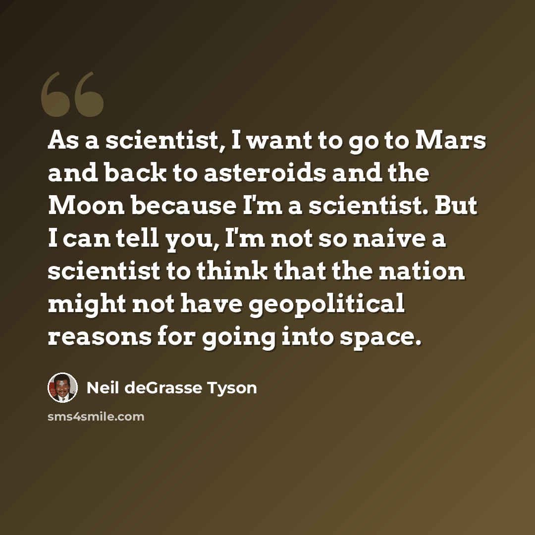 “As a scientist, I want to go to Mars and back to asteroids and the Moon because I'm a scientist. But I can tell you, I'm not so naive a scientist to think that the nation might not have geopolitical reasons for going into space.” quote by Neil deGrasse Tyson