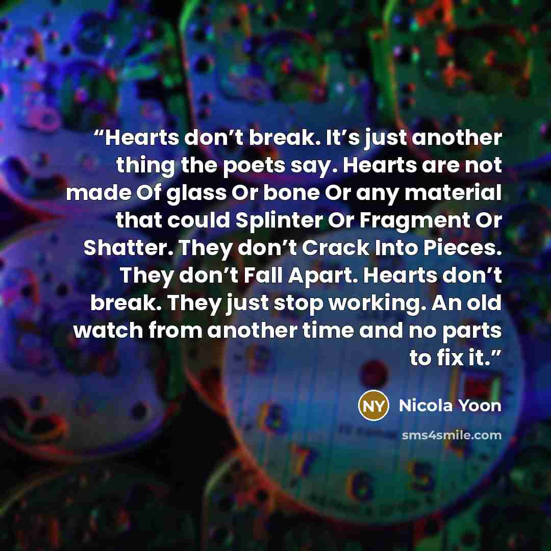 “Hearts don’t break. It’s just another thing the poets say. Hearts are not made Of glass Or bone Or any material that could Splinter Or Fragment Or Shatter. They don’t Crack Into Pieces. They don’t Fall Apart. Hearts don’t break. They just stop working. An old watch from another time and no parts…” quote by Nicola Yoon