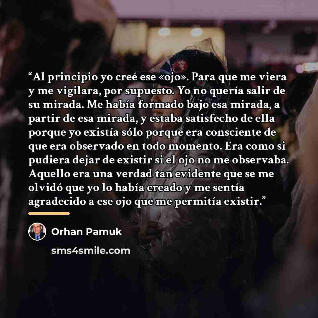 “Al principio yo creé ese «ojo». Para que me viera y me vigilara, por supuesto. Yo no quería salir de su mirada. Me había formado bajo esa mirada, a partir de esa mirada, y estaba satisfecho de ella porque yo existía sólo porque era consciente de que era observado en todo momento. Era como si…” quote by Orhan Pamuk
