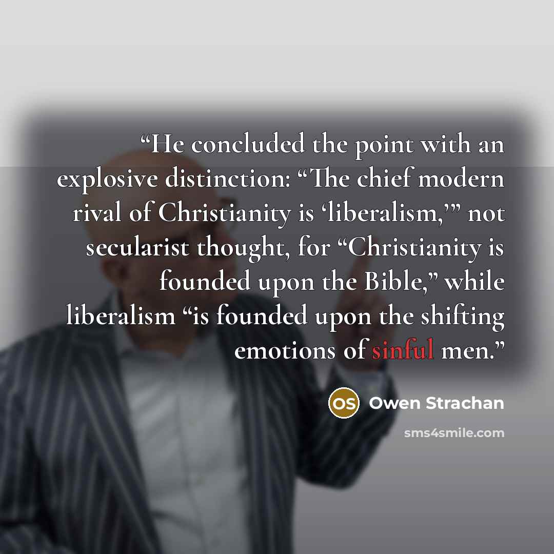 “He concluded the point with an explosive distinction: “The chief modern rival of Christianity is ‘liberalism,’” not secularist thought, for “Christianity is founded upon the Bible,” while liberalism “is founded upon the shifting emotions of sinful men.” quote by Owen Strachan