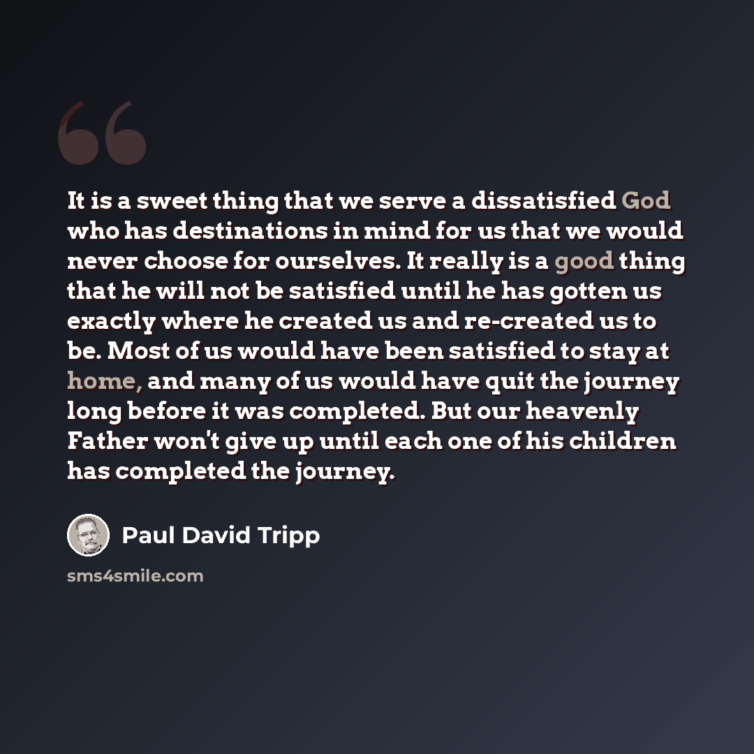 “It is a sweet thing that we serve a dissatisfied God who has destinations in mind for us that we would never choose for ourselves. It really is a good thing that he will not be satisfied until he has gotten us exactly where he created us and re-created us to be. Most of us would have been…” quote by Paul David Tripp