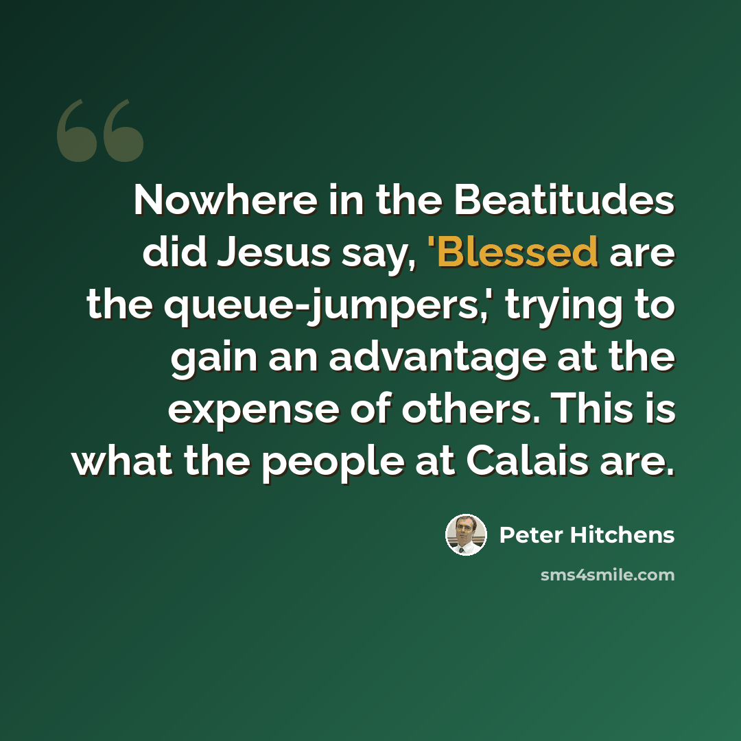 “Nowhere in the Beatitudes did Jesus say, 'Blessed are the queue-jumpers,' trying to gain an advantage at the expense of others. This is what the people at Calais are.” quote by Peter Hitchens