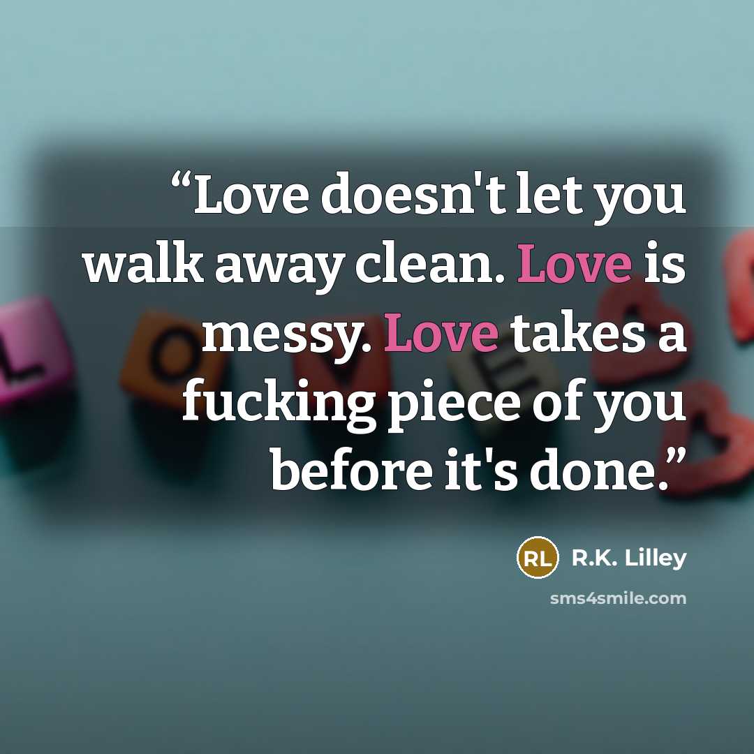 “Love doesn't let you walk away clean. Love is messy. Love takes a fucking piece of you before it's done.” quote by R.K. Lilley