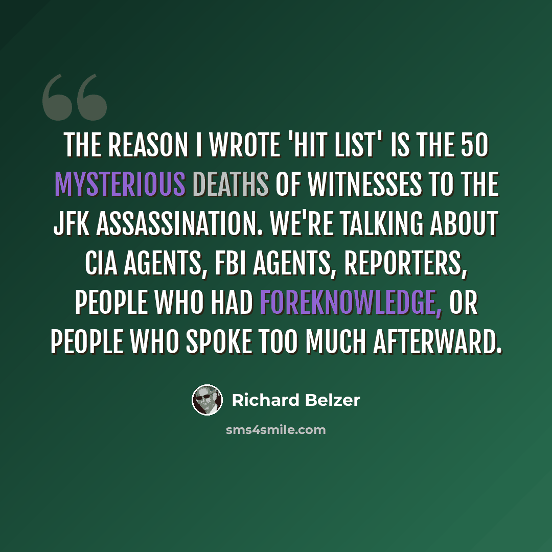 “The reason I wrote 'Hit List' is the 50 mysterious deaths of witnesses to the JFK assassination. We're talking about CIA agents, FBI agents, reporters, people who had foreknowledge, or people who spoke too much afterward.” quote by Richard Belzer
