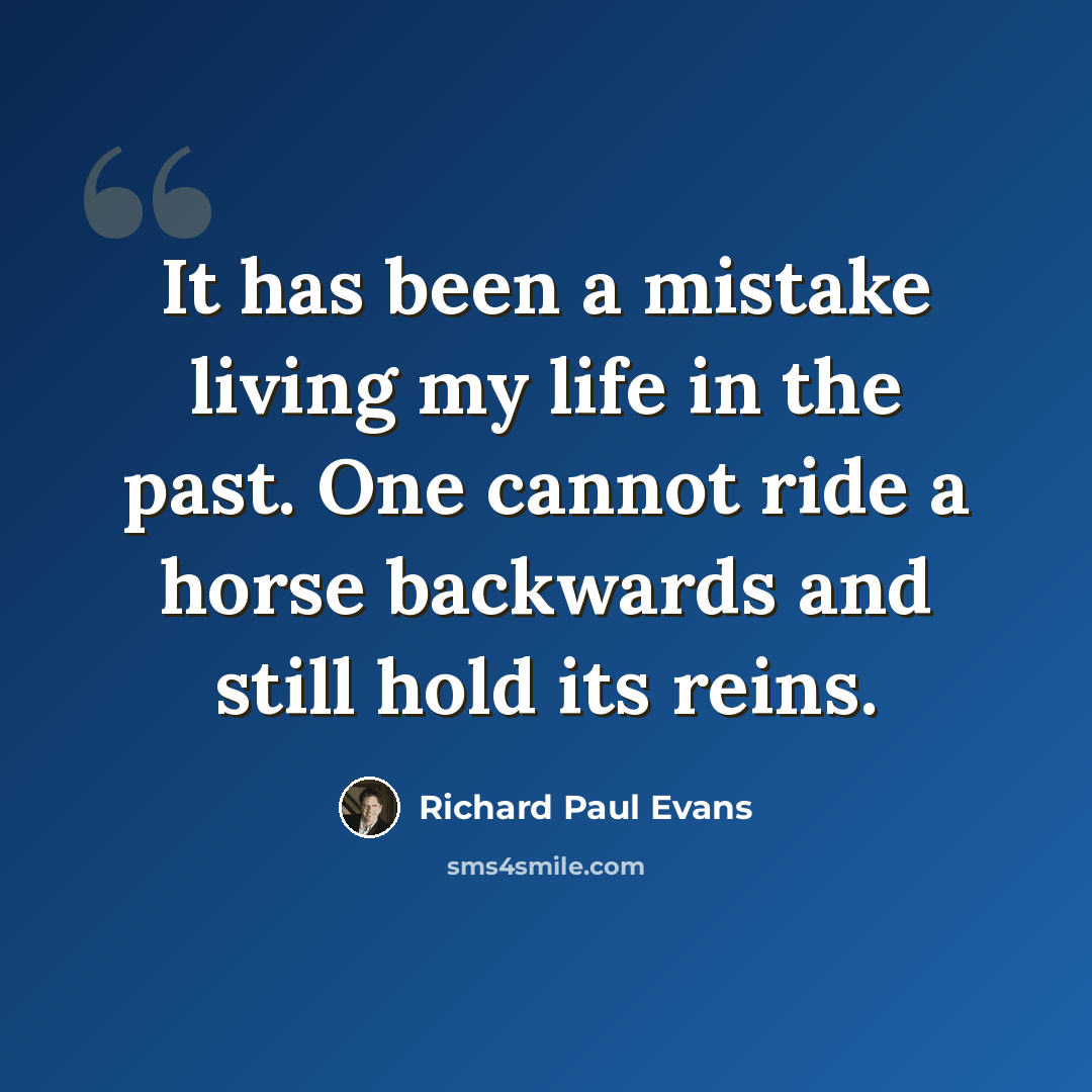 “It has been a mistake living my life in the past. One cannot ride a horse backwards and still hold its reins.” quote by Richard Paul Evans