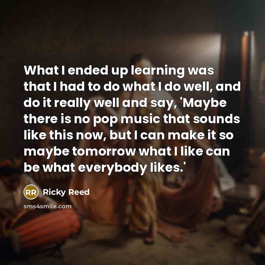“What I ended up learning was that I had to do what I do well, and do it really well and say, 'Maybe there is no pop music that sounds like this now, but I can make it so maybe tomorrow what I like can be what everybody likes.'” quote by Ricky Reed