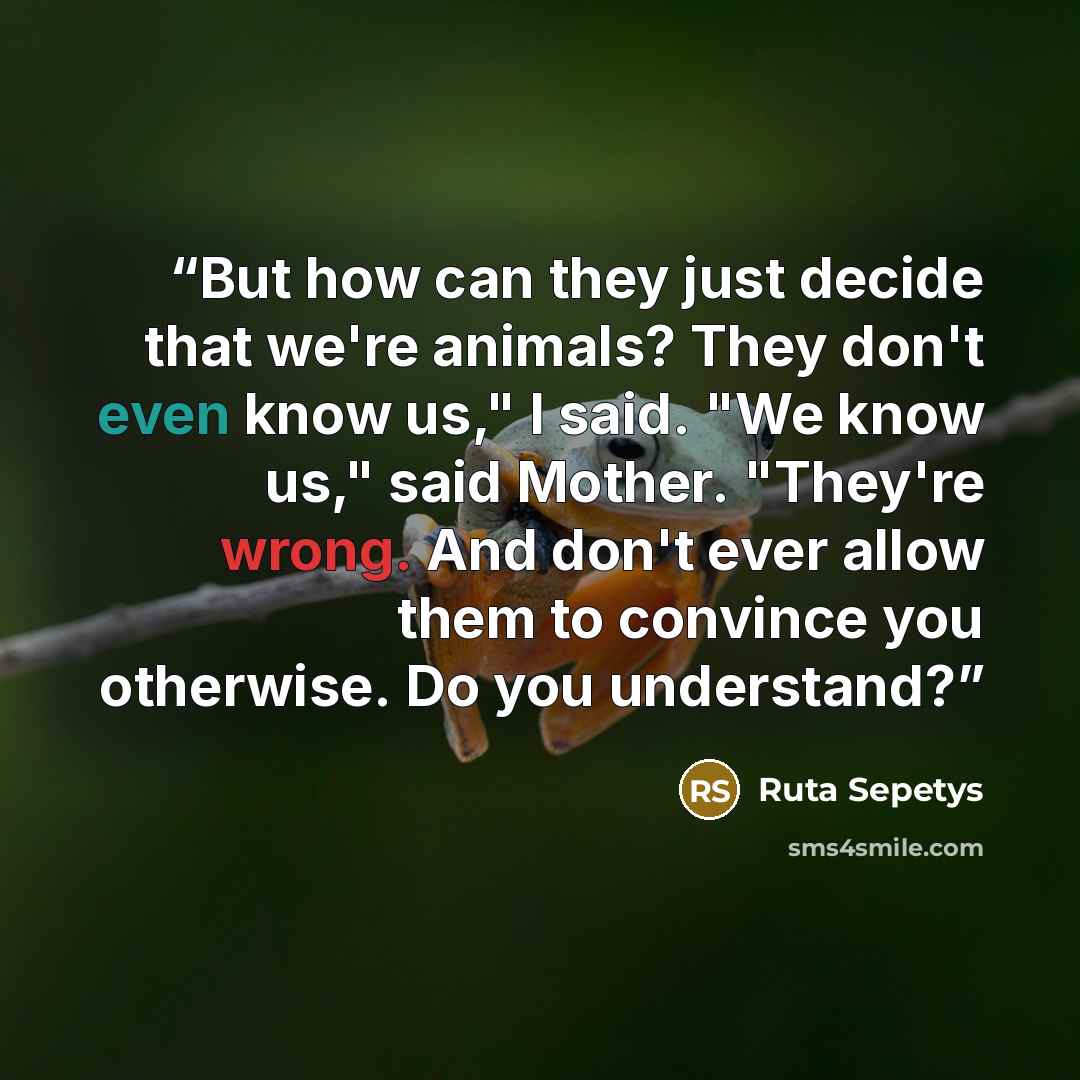 “But how can they just decide that we're animals? They don't even know us," I said. "We know us," said Mother. "They're wrong. And don't ever allow them to convince you otherwise. Do you understand?” quote by Ruta Sepetys