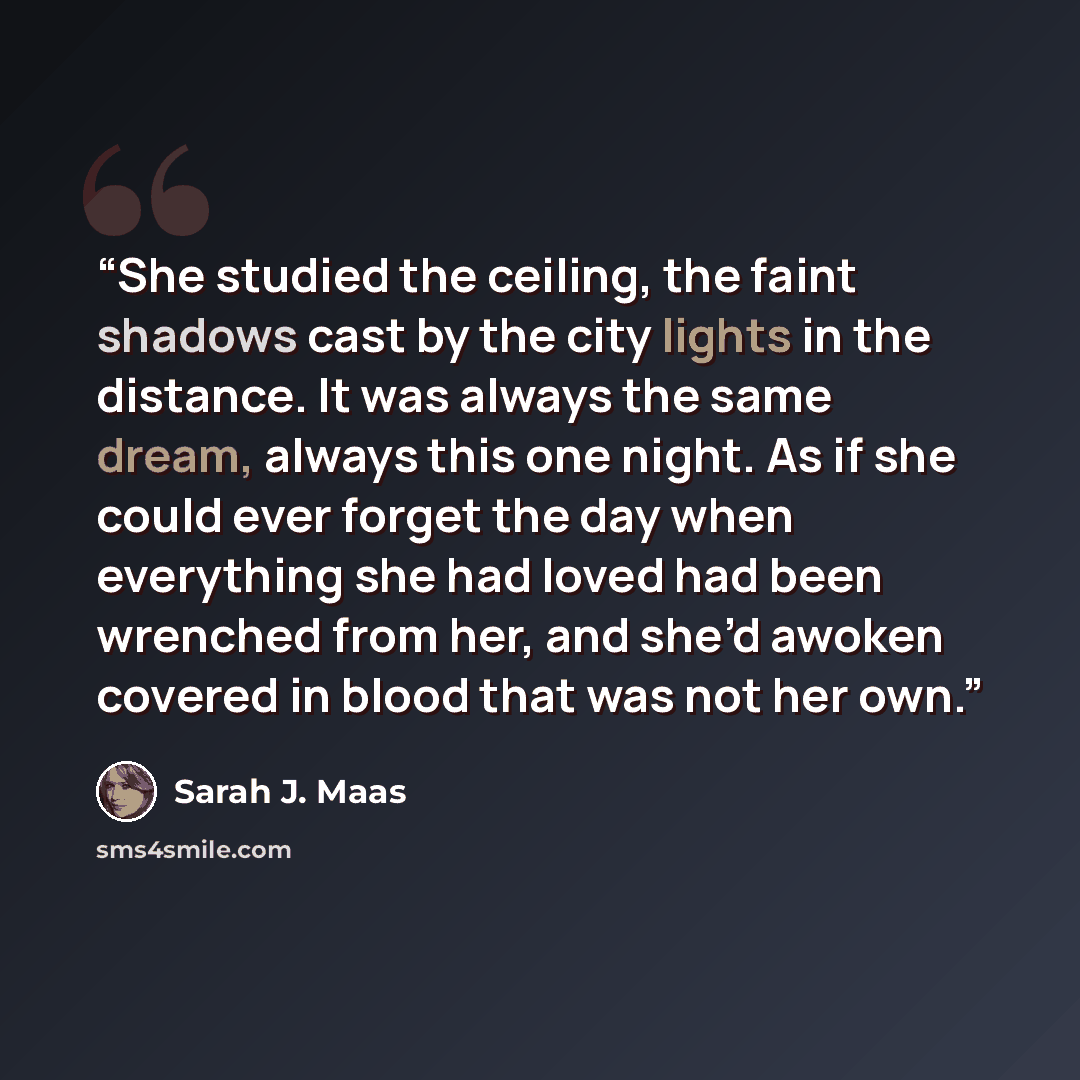 “She studied the ceiling, the faint shadows cast by the city lights in the distance. It was always the same dream, always this one night. As if she could ever forget the day when everything she had loved had been wrenched from her, and she’d awoken covered in blood that was not her own.” quote by Sarah J. Maas