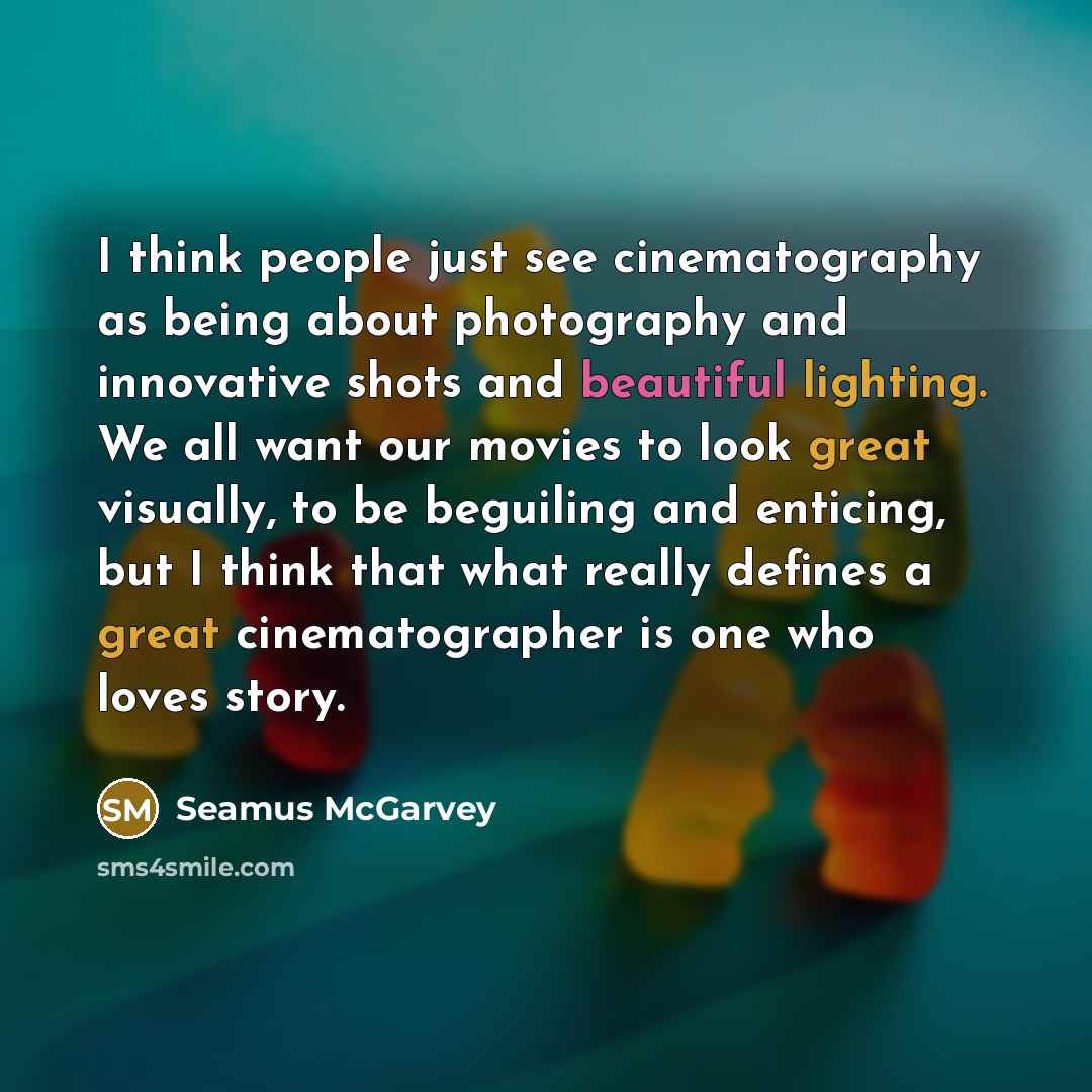 “I think people just see cinematography as being about photography and innovative shots and beautiful lighting. We all want our movies to look great visually, to be beguiling and enticing, but I think that what really defines a great cinematographer is one who loves story.” quote by Seamus McGarvey
