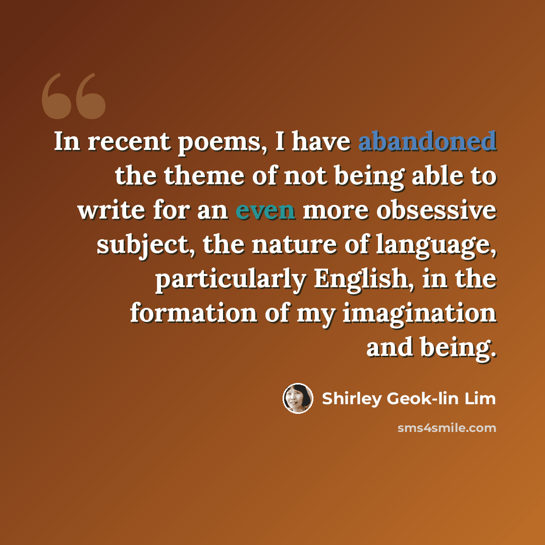 “In recent poems, I have abandoned the theme of not being able to write for an even more obsessive subject, the nature of language, particularly English, in the formation of my imagination and being.” quote by Shirley Geok-lin Lim