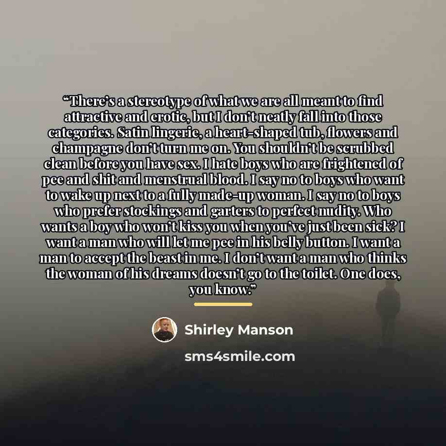 “There’s a stereotype of what we are all meant to find attractive and erotic, but I don’t neatly fall into those categories. Satin lingerie, a heart-shaped tub, flowers and champagne don’t turn me on. You shouldn’t be scrubbed clean before you have sex. I hate boys who are frightened of pee and…” quote by Shirley Manson