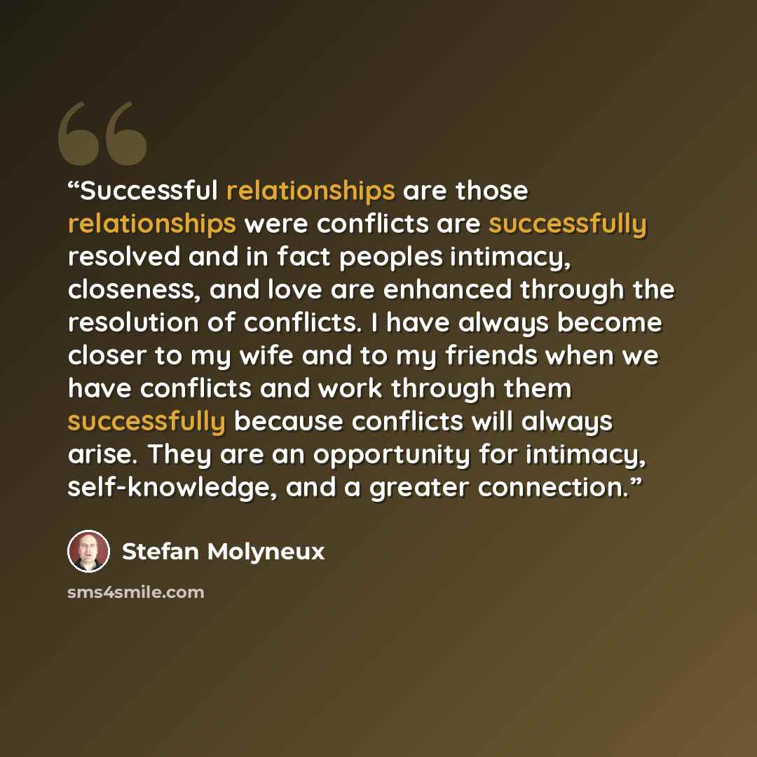 “Successful relationships are those relationships were conflicts are successfully resolved and in fact peoples intimacy, closeness, and love are enhanced through the resolution of conflicts. I have always become closer to my wife and to my friends when we have conflicts and work through them…” quote by Stefan Molyneux