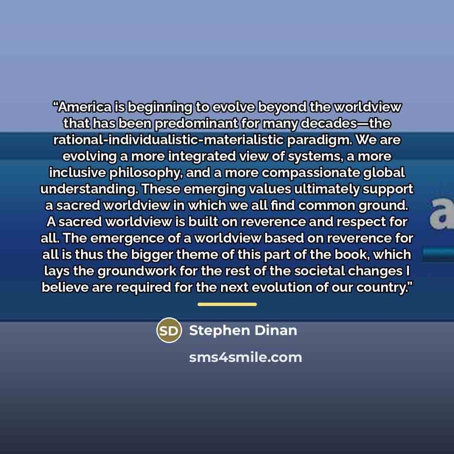 “America is beginning to evolve beyond the worldview that has been predominant for many decades—the rational-individualistic-materialistic paradigm. We are evolving a more integrated view of systems, a more inclusive philosophy, and a more compassionate global understanding. These emerging values…” quote by Stephen Dinan