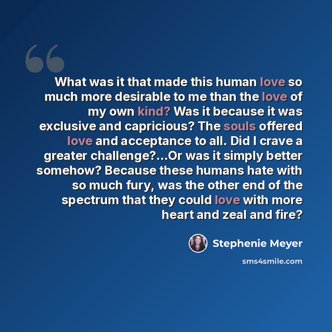 “What was it that made this human love so much more desirable to me than the love of my own kind? Was it because it was exclusive and capricious? The souls offered love and acceptance to all. Did I crave a greater challenge?...Or was it simply better somehow? Because these humans hate with so much…” quote by Stephenie Meyer
