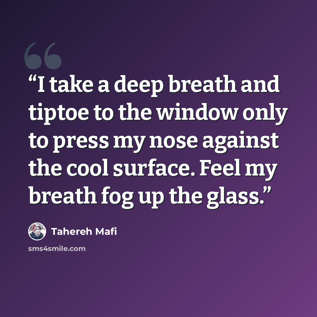 “I take a deep breath and tiptoe to the window only to press my nose against the cool surface. Feel my breath fog up the glass.” quote by Tahereh Mafi
