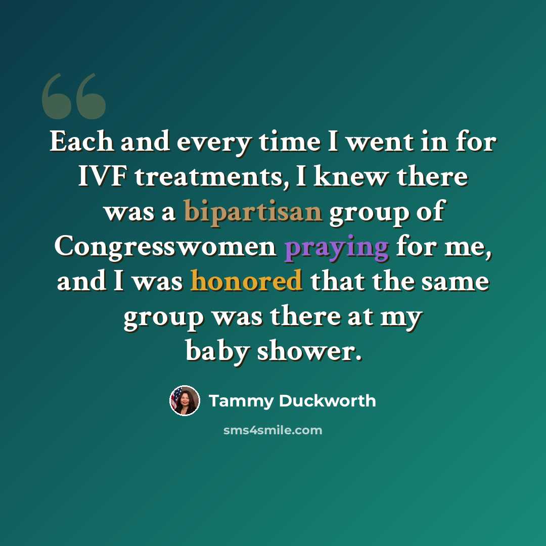 “Each and every time I went in for IVF treatments, I knew there was a bipartisan group of Congresswomen praying for me, and I was honored that the same group was there at my baby shower.” quote by Tammy Duckworth