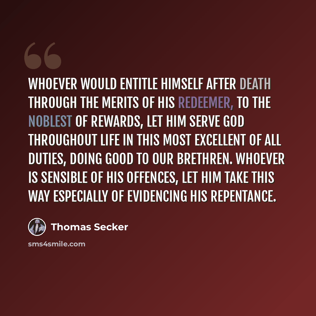 “Whoever would entitle himself after death through the merits of his Redeemer, to the noblest of rewards, let him serve God throughout life in this most excellent of all duties, doing good to our brethren. Whoever is sensible of his offences, let him take this way especially of evidencing his…” quote by Thomas Secker