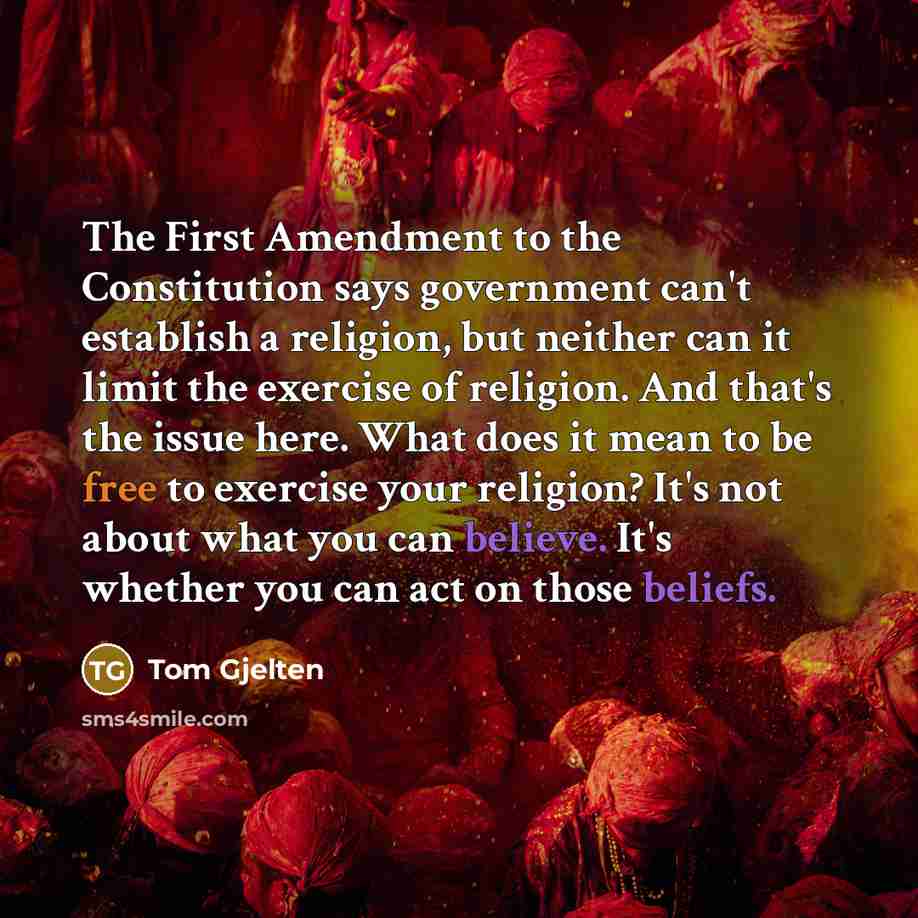 “The First Amendment to the Constitution says government can't establish a religion, but neither can it limit the exercise of religion. And that's the issue here. What does it mean to be free to exercise your religion? It's not about what you can believe. It's whether you can act on those beliefs.” quote by Tom Gjelten