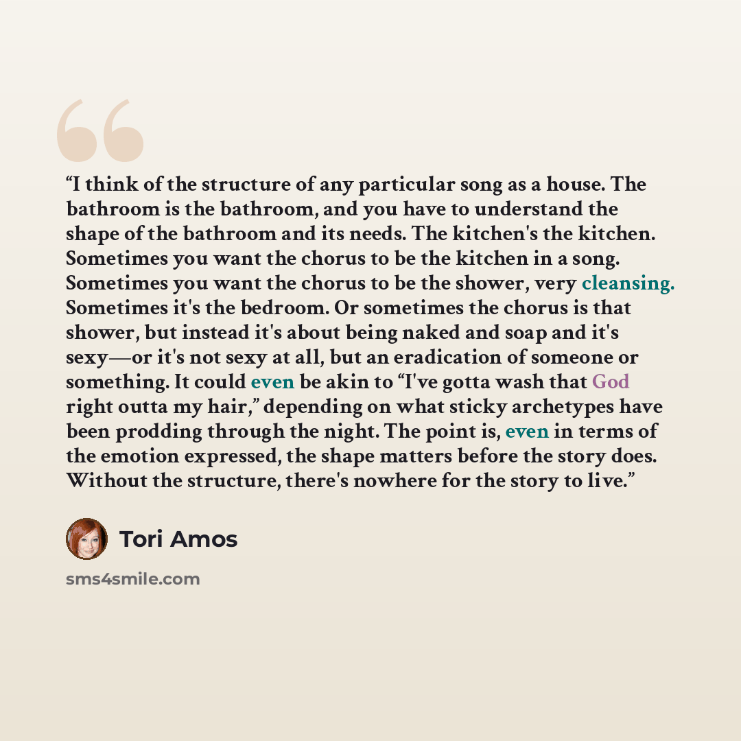 “I think of the structure of any particular song as a house. The bathroom is the bathroom, and you have to understand the shape of the bathroom and its needs. The kitchen's the kitchen. Sometimes you want the chorus to be the kitchen in a song. Sometimes you want the chorus to be the shower, very…” quote by Tori Amos