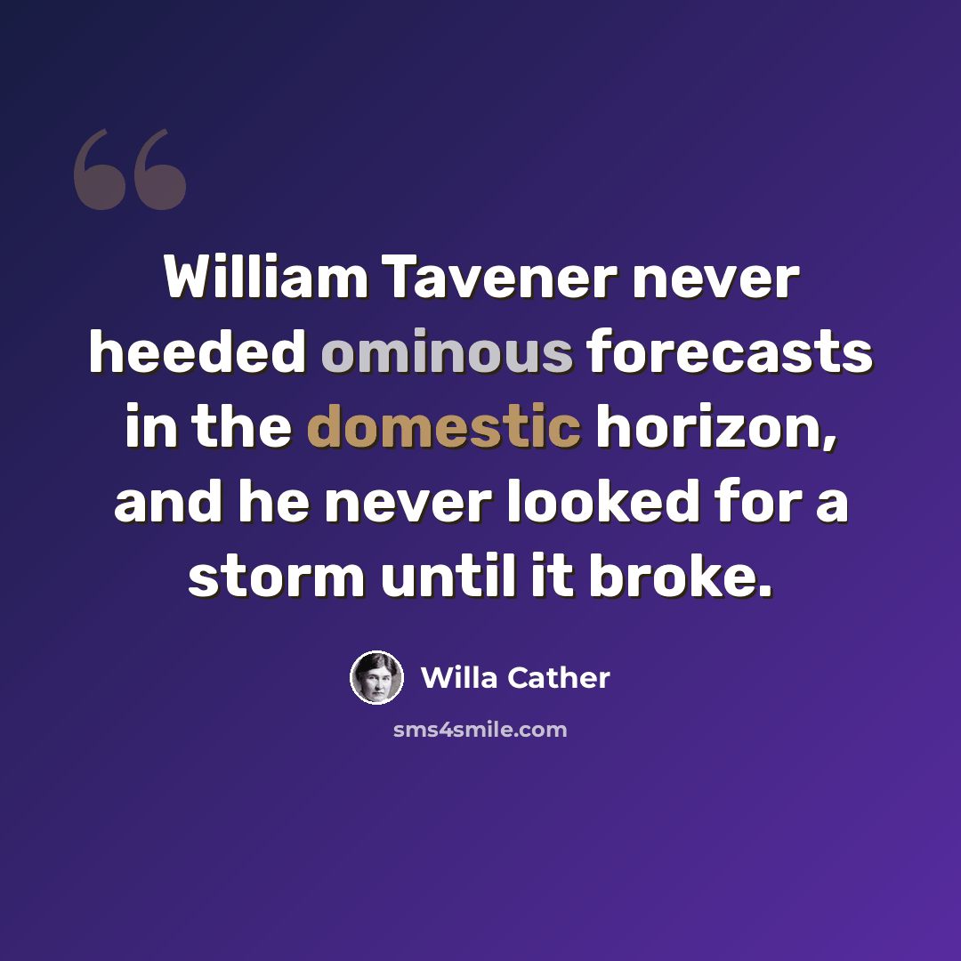 “William Tavener never heeded ominous forecasts in the domestic horizon, and he never looked for a storm until it broke.” quote by Willa Cather