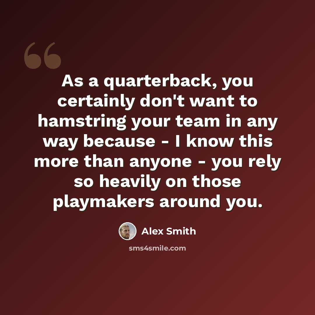 “As a quarterback, you certainly don't want to hamstring your team in any way because - I know this more than anyone - you rely so heavily on those playmakers around you.” quote by Alex Smith