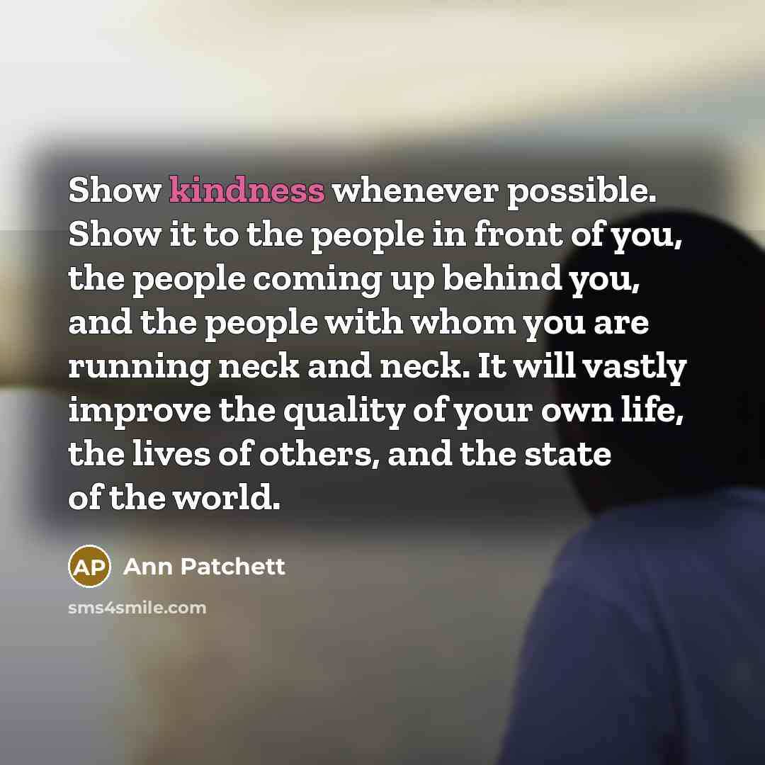 “Show kindness whenever possible. Show it to the people in front of you, the people coming up behind you, and the people with whom you are running neck and neck. It will vastly improve the quality of your own life, the lives of others, and the state of the world.” quote by Ann Patchett