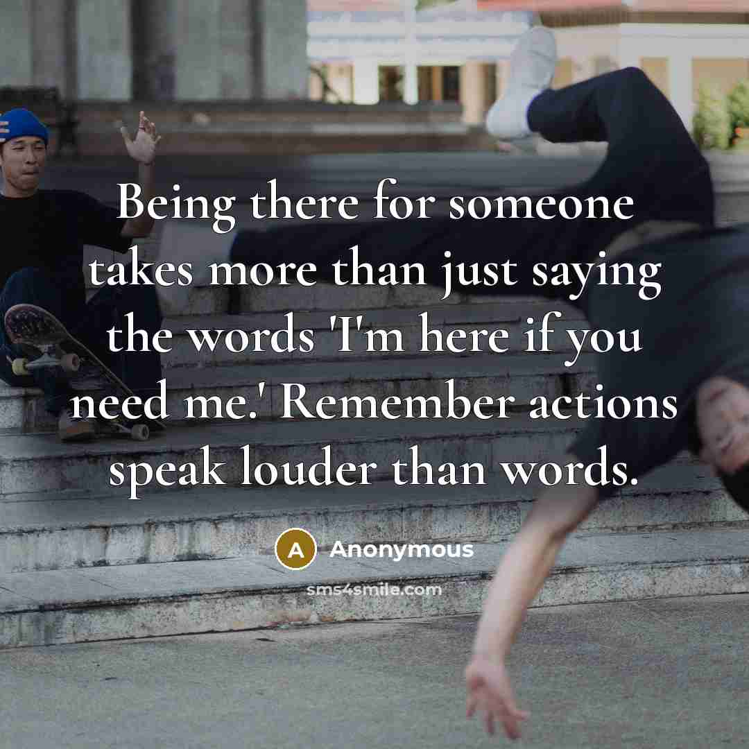 “Being there for someone takes more than just saying the words 'I'm here if you need me.' Remember actions speak louder than words.” quote by Anonymous