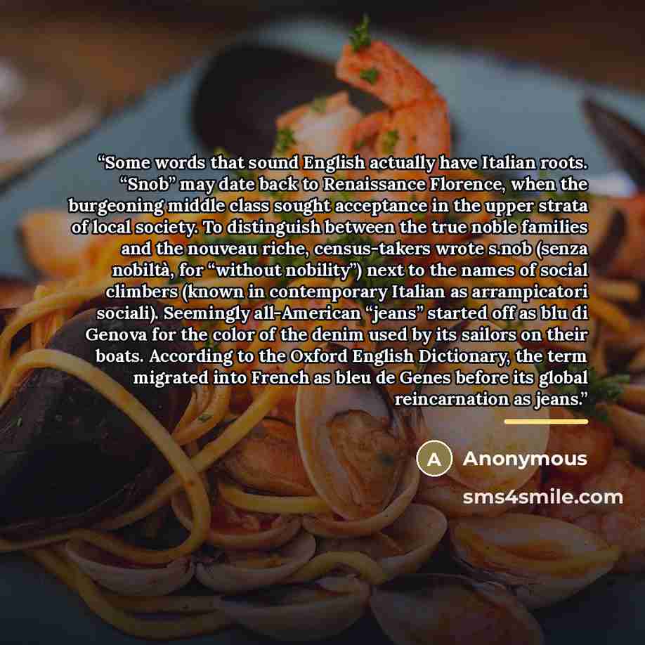 “Some words that sound English actually have Italian roots. “Snob” may date back to Renaissance Florence, when the burgeoning middle class sought acceptance in the upper strata of local society. To distinguish between the true noble families and the nouveau riche, census-takers wrote s.nob (senza…” quote by Anonymous