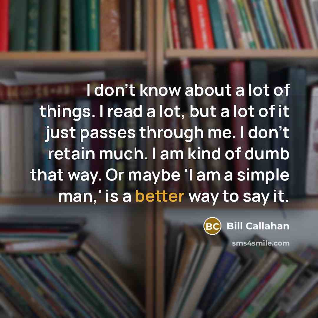 “I don't know about a lot of things. I read a lot, but a lot of it just passes through me. I don't retain much. I am kind of dumb that way. Or maybe 'I am a simple man,' is a better way to say it.” quote by Bill Callahan