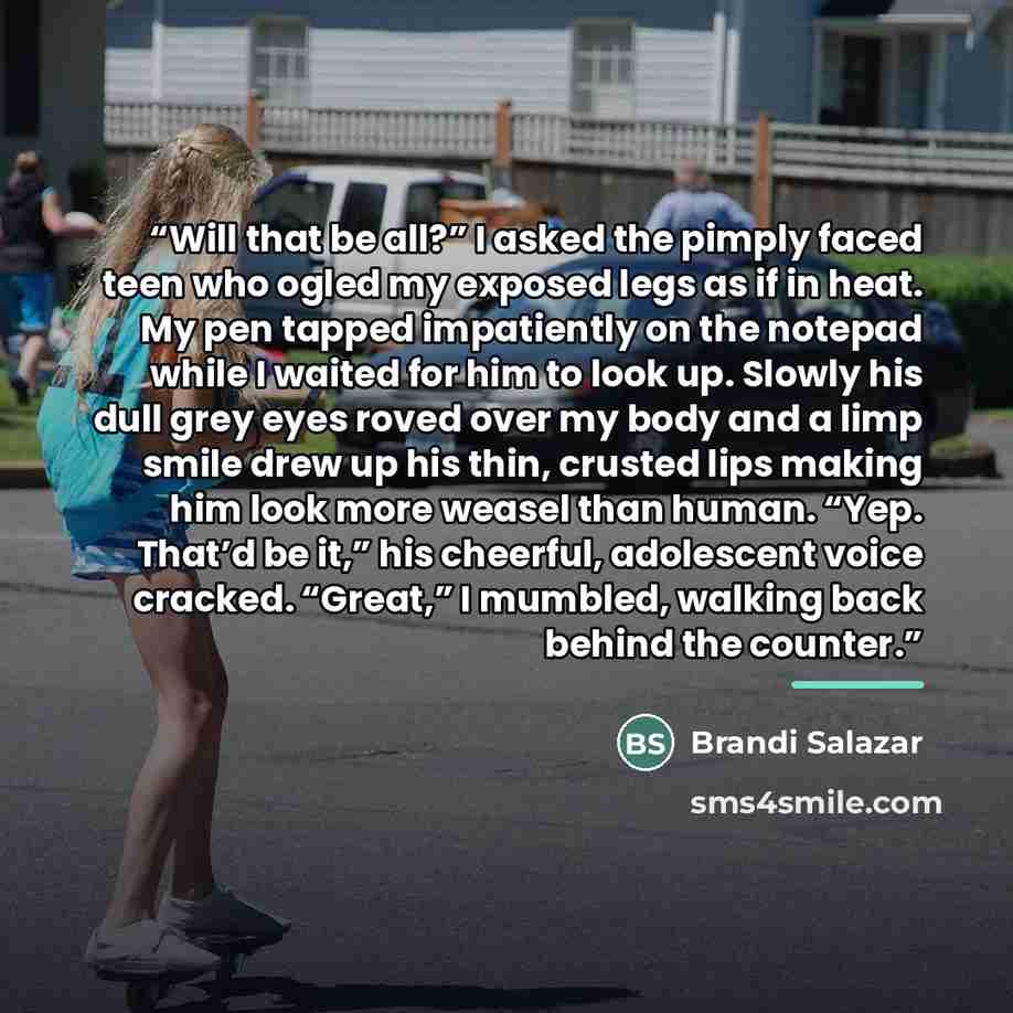 “Will that be all?” I asked the pimply faced teen who ogled my exposed legs as if in heat. My pen tapped impatiently on the notepad while I waited for him to look up. Slowly his dull grey eyes roved over my body and a limp smile drew up his thin, crusted lips making him look more weasel than human…” quote by Brandi Salazar