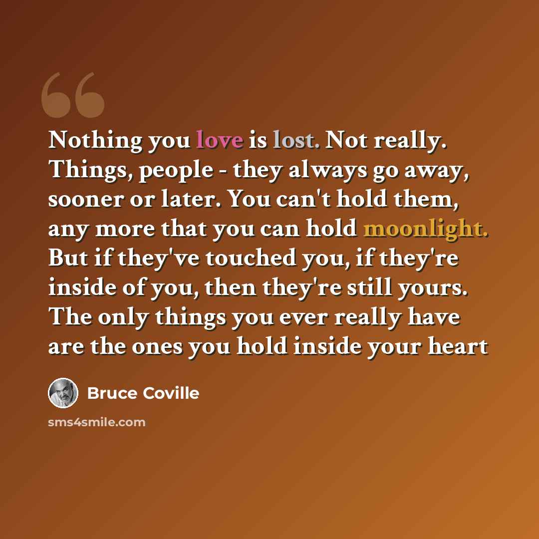 “Nothing you love is lost. Not really. Things, people - they always go away, sooner or later. You can't hold them, any more that you can hold moonlight. But if they've touched you, if they're inside of you, then they're still yours. The only things you ever really have are the ones you hold inside…” quote by Bruce Coville