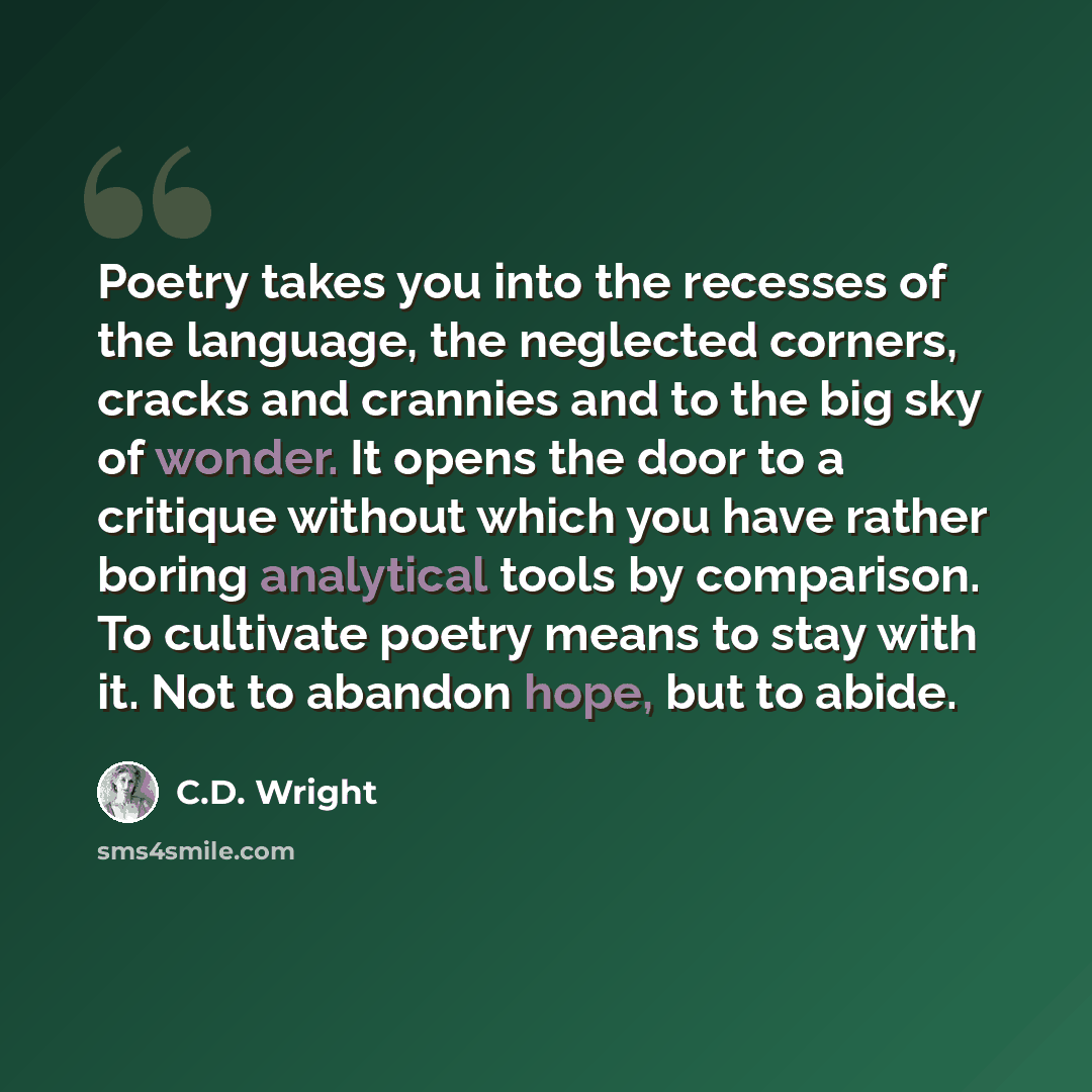 “Poetry takes you into the recesses of the language, the neglected corners, cracks and crannies and to the big sky of wonder. It opens the door to a critique without which you have rather boring analytical tools by comparison. To cultivate poetry means to stay with it. Not to abandon hope, but to…” quote by C.D. Wright