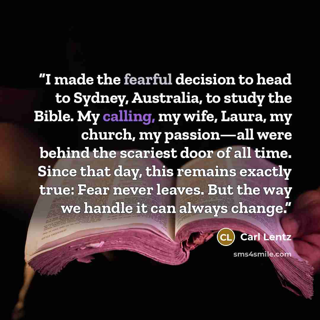 “I made the fearful decision to head to Sydney, Australia, to study the Bible. My calling, my wife, Laura, my church, my passion—all were behind the scariest door of all time. Since that day, this remains exactly true: Fear never leaves. But the way we handle it can always change.” quote by Carl Lentz