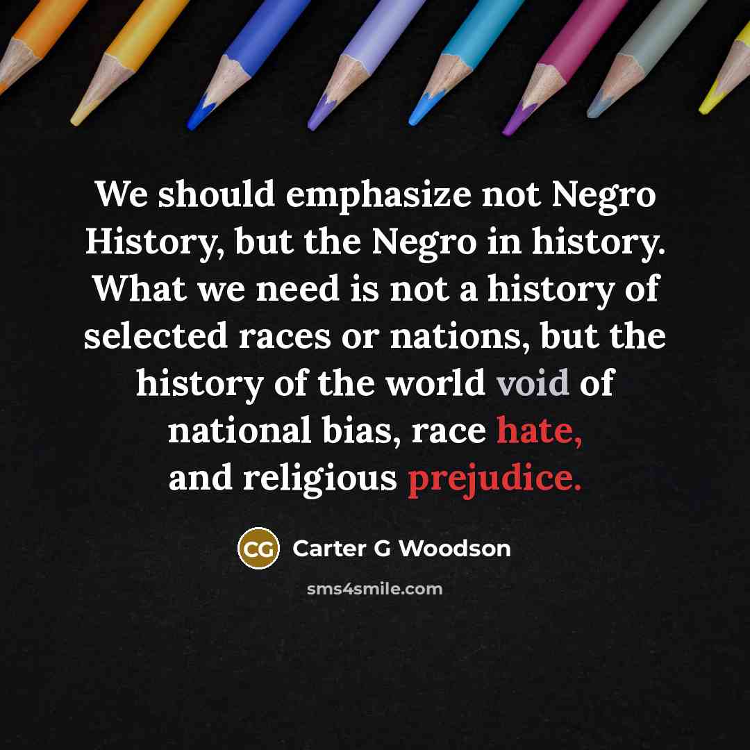 “We should emphasize not Negro History, but the Negro in history. What we need is not a history of selected races or nations, but the history of the world void of national bias, race hate, and religious prejudice.” quote by Carter G Woodson