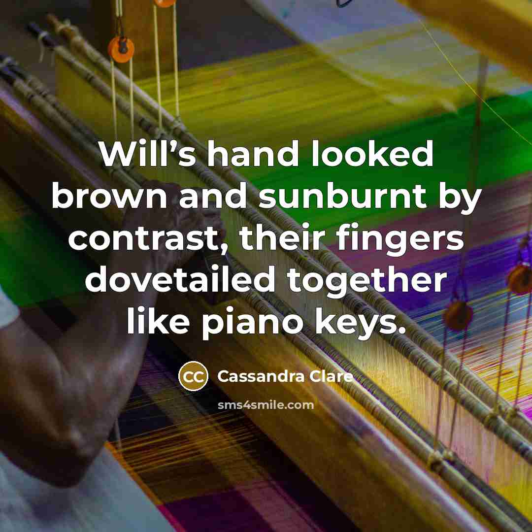 “Will’s hand looked brown and sunburnt by contrast, their fingers dovetailed together like piano keys.” quote by Cassandra Clare