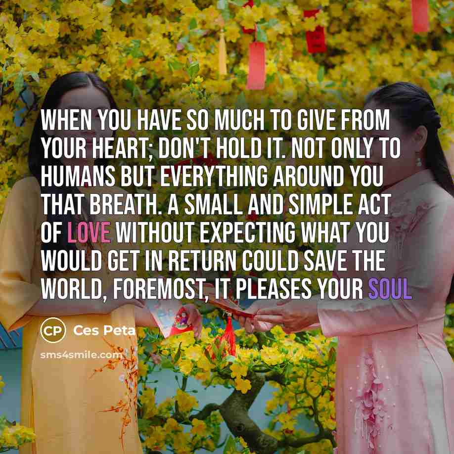 “When you have so much to give from your heart; don't hold it. Not only to humans but everything around you that breath. A small and simple act of love without expecting what you would get in return could save the world, foremost, it pleases your soul” quote by Ces Peta