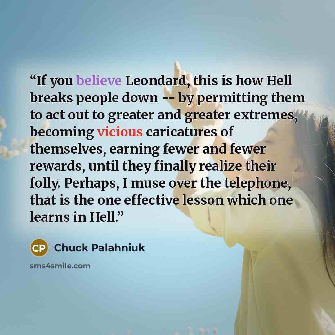 “If you believe Leondard, this is how Hell breaks people down -- by permitting them to act out to greater and greater extremes, becoming vicious caricatures of themselves, earning fewer and fewer rewards, until they finally realize their folly. Perhaps, I muse over the telephone, that is the one…” quote by Chuck Palahniuk