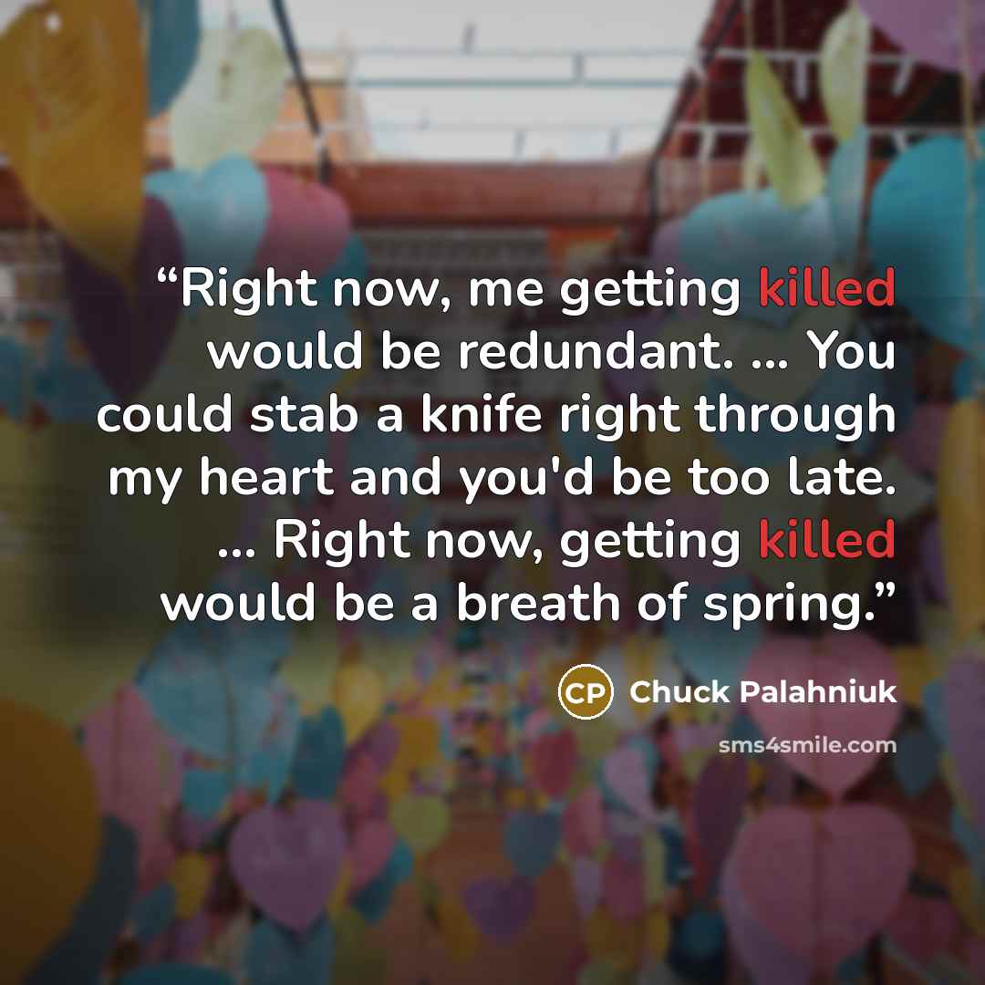 “Right now, me getting killed would be redundant. ... You could stab a knife right through my heart and you'd be too late. ... Right now, getting killed would be a breath of spring.” quote by Chuck Palahniuk