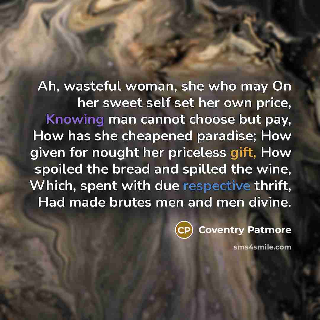 “Ah, wasteful woman, she who may On her sweet self set her own price, Knowing man cannot choose but pay, How has she cheapened paradise; How given for nought her priceless gift, How spoiled the bread and spilled the wine, Which, spent with due respective thrift, Had made brutes men and men divine.” quote by Coventry Patmore