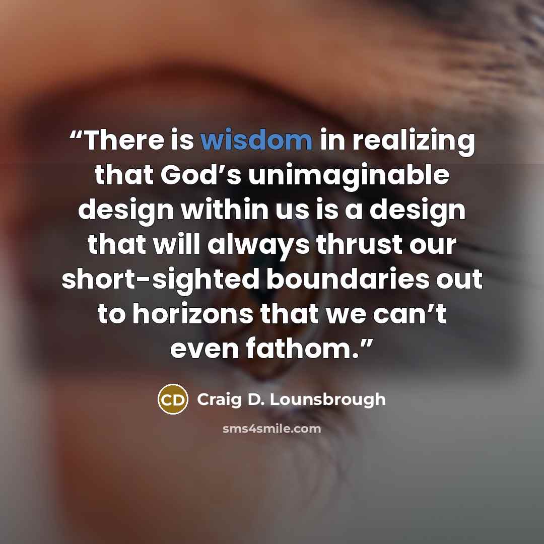 “There is wisdom in realizing that God’s unimaginable design within us is a design that will always thrust our short-sighted boundaries out to horizons that we can’t even fathom.” quote by Craig D. Lounsbrough