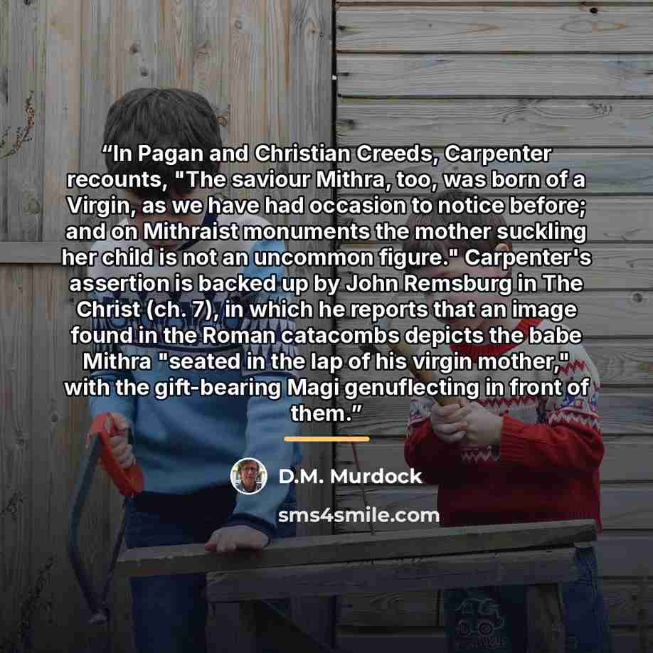 “In Pagan and Christian Creeds, Carpenter recounts, "The saviour Mithra, too, was born of a Virgin, as we have had occasion to notice before; and on Mithraist monuments the mother suckling her child is not an uncommon figure." Carpenter's assertion is backed up by John Remsburg in The Christ (ch…” quote by D.M. Murdock