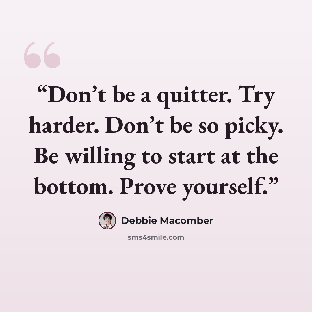 “Don’t be a quitter. Try harder. Don’t be so picky. Be willing to start at the bottom. Prove yourself.” quote by Debbie Macomber