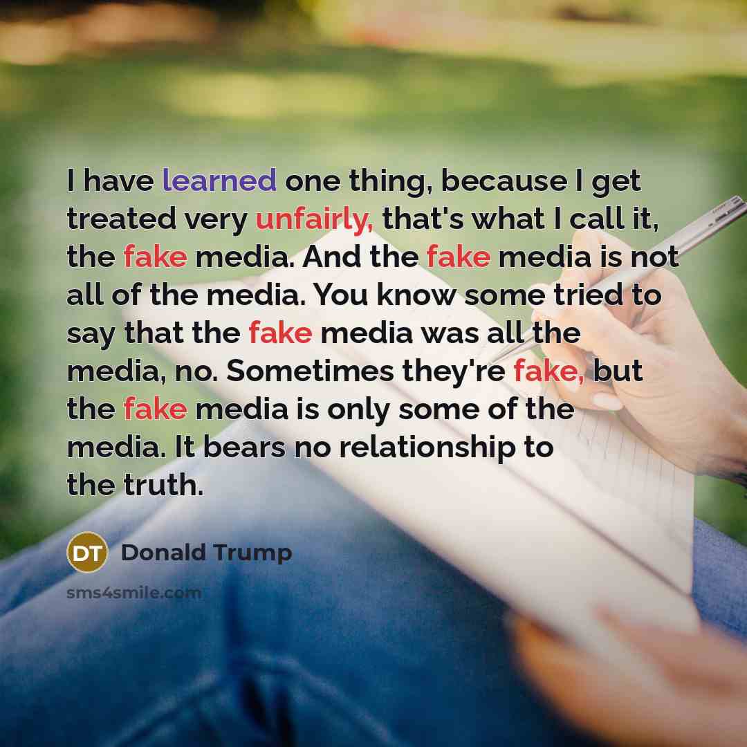 “I have learned one thing, because I get treated very unfairly, that's what I call it, the fake media. And the fake media is not all of the media. You know some tried to say that the fake media was all the media, no. Sometimes they're fake, but the fake media is only some of the media. It bears no…” quote by Donald Trump