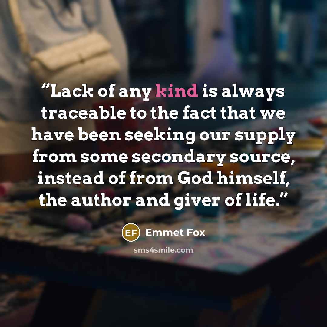 “Lack of any kind is always traceable to the fact that we have been seeking our supply from some secondary source, instead of from God himself, the author and giver of life.” quote by Emmet Fox