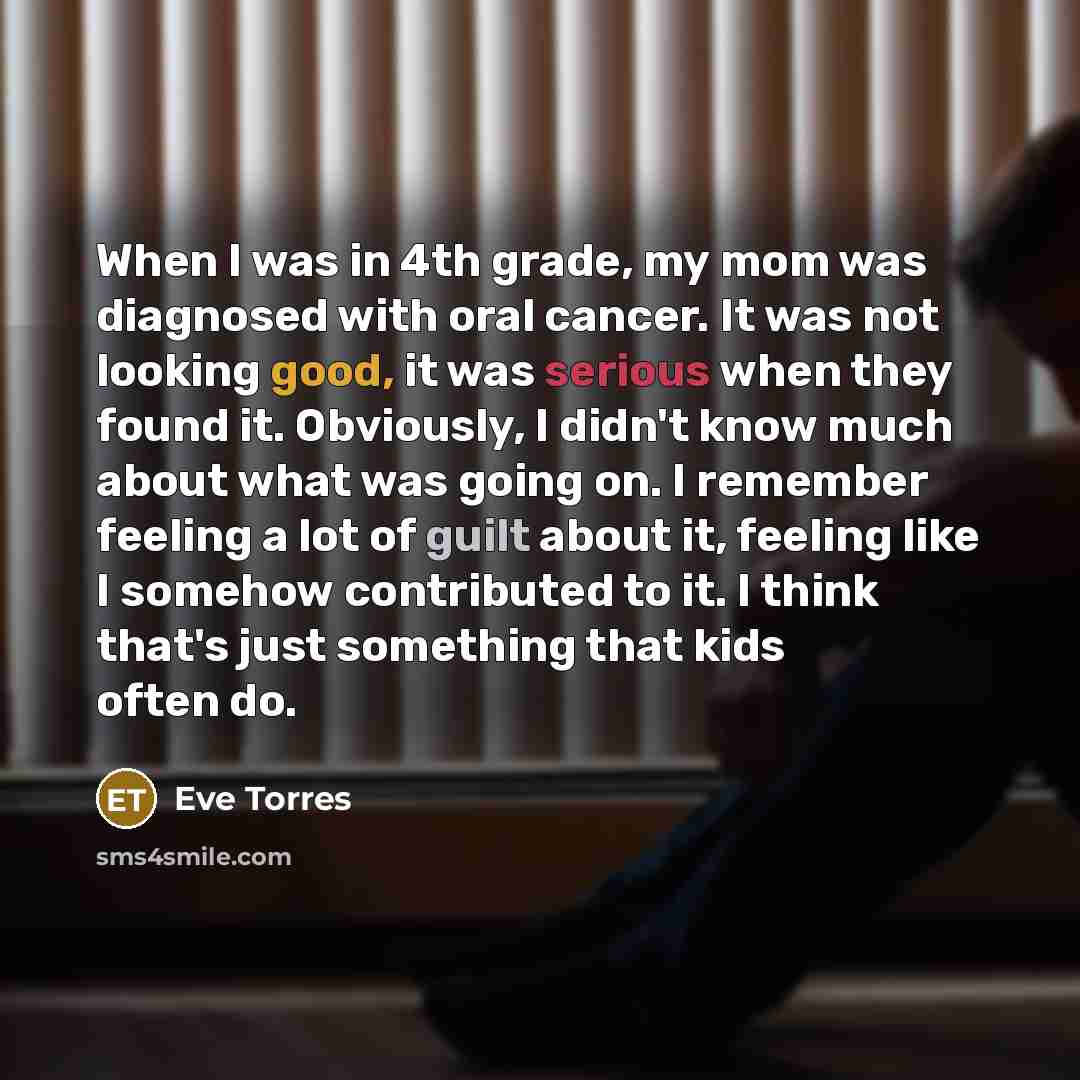 “When I was in 4th grade, my mom was diagnosed with oral cancer. It was not looking good, it was serious when they found it. Obviously, I didn't know much about what was going on. I remember feeling a lot of guilt about it, feeling like I somehow contributed to it. I think that's just something…” quote by Eve Torres